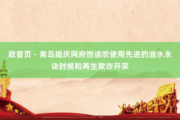 政首页 - 青岛婚庆网府饱读吹使用先进的油水永诀时候和再生欺诈开采