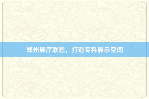郑州展厅联想，打造专科展示空间